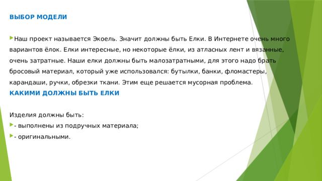 ВЫБОР МОДЕЛИ Наш проект называется Экоель. Значит должны быть Елки. В Интернете очень много вариантов ёлок. Елки интересные, но некоторые ёлки, из атласных лент и вязанные, очень затратные. Наши елки должны быть малозатратными, для этого надо брать бросовый материал, который уже использовался: бутылки, банки, фломастеры, карандаши, ручки, обрезки ткани. Этим еще решается мусорная проблема. КАКИМИ ДОЛЖНЫ БЫТЬ ЕЛКИ Изделия должны быть: - выполнены из подручных материала; - оригинальными. 