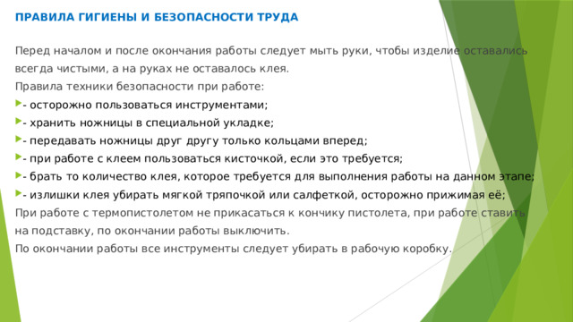 ПРАВИЛА ГИГИЕНЫ И БЕЗОПАСНОСТИ ТРУДА Перед началом и после окончания работы следует мыть руки, чтобы изделие оставались всегда чистыми, а на руках не оставалось клея. Правила техники безопасности при работе: - осторожно пользоваться инструментами; - хранить ножницы в специальной укладке; - передавать ножницы друг другу только кольцами вперед; - при работе с клеем пользоваться кисточкой, если это требуется; - брать то количество клея, которое требуется для выполнения работы на данном этапе; - излишки клея убирать мягкой тряпочкой или салфеткой, осторожно прижимая её; При работе с термопистолетом не прикасаться к кончику пистолета, при работе ставить на подставку, по окончании работы выключить. По окончании работы все инструменты следует убирать в рабочую коробку. 