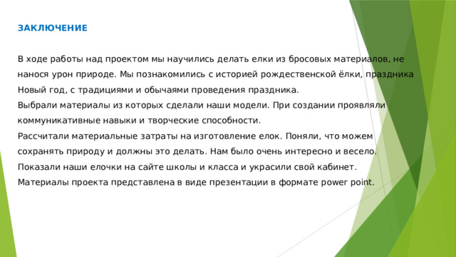 ЗАКЛЮЧЕНИЕ В ходе работы над проектом мы научились делать елки из бросовых материалов, не нанося урон природе. Мы познакомились с историей рождественской ёлки, праздника Новый год, с традициями и обычаями проведения праздника. Выбрали материалы из которых сделали наши модели. При создании проявляли коммуникативные навыки и творческие способности. Рассчитали материальные затраты на изготовление елок. Поняли, что можем сохранять природу и должны это делать. Нам было очень интересно и весело. Показали наши елочки на сайте школы и класса и украсили свой кабинет. Материалы проекта представлена в виде презентации в формате power point. 