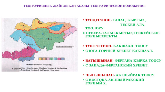  ГЕОГРАФИЯЛЫК ЖАЙГАШКАН АБАЛЫ ГЕОГРАФИЧЕСКОЕ ПОЛОЖЕНИЕ ТҮНДҮГҮНӨН - ТАЛАС, КЫРГЫЗ ,  ТЕСКЕЙ АЛА-ТООЛОРУ С СЕВЕРА-ТАЛАС,КЫРГЫЗ,ТЕСКЕЙСКИЕ ГОРНЫЕХРЕБТЫ.  ТҮШТҮГҮНӨН - КАКШААЛ ТООСУ С ЮГА-ГОРНЫЙ ХРЕБЕТ КАКШААЛ.  БАТЫШЫНАН - ФЕРГАНА КЫРКА ТООСУ С ЗАПАДА-ФЕРГАНСКИЙ ХРЕБЕТ.  ЧЫГЫШЫНАН - АК ШЫЙРАК ТООСУ С ВОСТОКА-АК-ШЫЙРАКСКИЙ ГОРНЫЙ Х.  