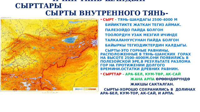  ИЧКИ ТЯНЬ-ШАНДЫН СЫРТТАРЫ  СЫРТЫ ВНУТРЕННОГО ТЯНЬ-ШАНЯ. СЫРТ - ТЯНЬ-ШАНДАГЫ 2500-4000 М  БИЙИКТИКТЕ ЖАТКАН ТЕГИЗ АЙМАК.  ПАЛЕЗОЙДО ПАЙДА БОЛГОН  ТООЛОРДУН УЗАК МЕЗГИЛ ИЧИНДЕ  ТАЛКАЛАНУУСУНАН ПАЙДА БОЛГОН  БАЙЫРКЫ ТЕГИЗДИКТЕРДИН КАЛДЫГЫ.  СЫРТЫ-ЭТО ГОРНЫЕ РАВНИНЫ, РАСПОЛОЖЕННЫЕ В ТЯНЬ-ШАНСКИХ ГОРАХ НА ВЫСОТЕ 2500-4000М.ОНИ ПОЯВИЛИСЬ В ПОЛЕЗОЙСКОЙ ЭРЕ,В РЕЗУЛЬТАТЕ РАЗЛОМА ГОР НА ПРОТИЖЕНИИ ДОЛГОГО ВРЕМИНИ.ОСТАТКИ ДРЕВНИХ РАВНИН. СЫРТТАР – АРА-БЕЛ, КУМ-ТӨР, АК-САЙ  ЖАНА АРПА ӨРӨӨНДӨРҮНДӨ  ЖАКШЫ САКТАЛГАН.  СЫРТЫ-ХОРОШО СОХРАНИЛИСЬ В ДОЛИНАХ АРА-БЕЛ, КУМ-ТОР, АК-САЙ, И АРПА. 