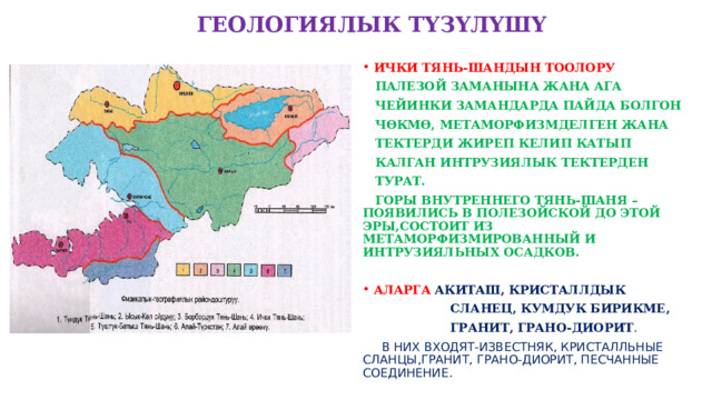  ГЕОЛОГИЯЛЫК ТҮЗҮЛҮШҮ ИЧКИ ТЯНЬ-ШАНДЫН ТООЛОРУ  ПАЛЕЗОЙ ЗАМАНЫНА ЖАНА АГА  ЧЕЙИНКИ ЗАМАНДАРДА ПАЙДА БОЛГОН  ЧӨКМӨ, МЕТАМОРФИЗМДЕЛГЕН ЖАНА  ТЕКТЕРДИ ЖИРЕП КЕЛИП КАТЫП  КАЛГАН ИНТРУЗИЯЛЫК ТЕКТЕРДЕН  ТУРАТ.  ГОРЫ ВНУТРЕННЕГО ТЯНЬ-ШАНЯ –ПОЯВИЛИСЬ В ПОЛЕЗОЙСКОЙ ДО ЭТОЙ ЭРЫ,СОСТОИТ ИЗ МЕТАМОРФИЗМИРОВАННЫЙ И ИНТРУЗИЯЛЬНЫХ ОСАДКОВ.  АЛАРГА  АКИТАШ, КРИСТАЛЛДЫК  СЛАНЕЦ, КУМДУК БИРИКМЕ,  ГРАНИТ, ГРАНО-ДИОРИТ .  В НИХ ВХОДЯТ-ИЗВЕСТНЯК, КРИСТАЛЛЬНЫЕ СЛАНЦЫ,ГРАНИТ, ГРАНО-ДИОРИТ, ПЕСЧАННЫЕ СОЕДИНЕНИЕ.  