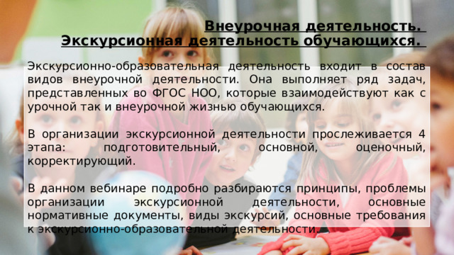 Внеурочная деятельность.  Экскурсионная деятельность обучающихся. Экскурсионно-образовательная деятельность входит в состав видов внеурочной деятельности. Она выполняет ряд задач, представленных во ФГОС НОО, которые взаимодействуют как с урочной так и внеурочной жизнью обучающихся. В организации экскурсионной деятельности прослеживается 4 этапа: подготовительный, основной, оценочный, корректирующий. В данном вебинаре подробно разбираются принципы, проблемы организации экскурсионной деятельности, основные нормативные документы, виды экскурсий, основные требования к экскурсионно-образовательной деятельности. 