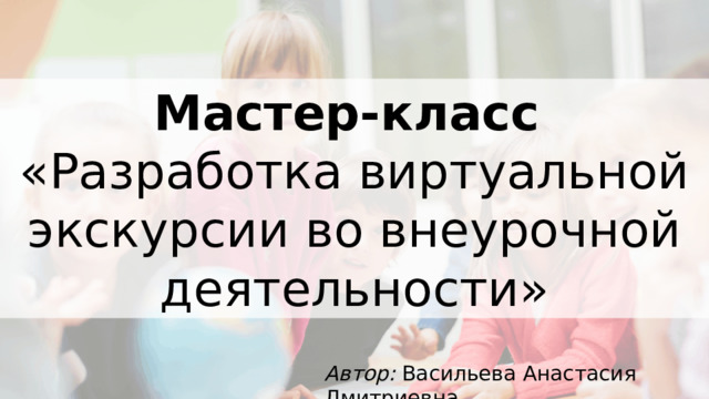Мастер-класс  «Разработка виртуальной экскурсии во внеурочной деятельности» Автор: Васильева Анастасия Дмитриевна 