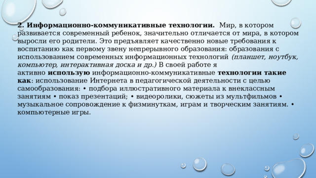 2. Информационно-коммуникативные технологии.   Мир, в котором развивается современный ребенок, значительно отличается от мира, в котором выросли его родители. Это предъявляет качественно новые требования к воспитанию как первому звену непрерывного образования: образования с использованием современных информационных технологий  (планшет, ноутбук, компьютер, интерактивная доска и др.)  В своей работе я активно  использую  информационно-коммуникативные  технологии такие как : использование Интернета в педагогической деятельности с целью самообразования: • подбора иллюстративного материала к внеклассным занятиям • показ презентаций; • видеоролики, сюжеты из мультфильмов • музыкальное сопровождение к физминуткам, играм и творческим занятиям. • компьютерные игры. 