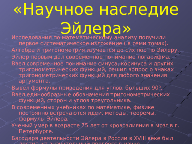 «Научное наследие Эйлера» Исследования по математическому анализу получили первое систематическое изложение ( в семи томах). Алгебра и тригонометрия изучается до сих пор по Эйлеру. Эйлер первым дал современное понимание логарифма. Ввел современное понимание синуса, косинуса и других тригонометрических функций, решил вопрос о знаках тригонометрических функций для любого значения аргумента. Вывел формулы приведения для углов, больших 90 0 . Ввел единообразные обозначения тригонометрических функций, сторон и углов треугольника. В современных учебниках по математике, физике постоянно встречаются идеи, методы, теоремы, формулы Эйлера. Ученый умер в возрасте 75 лет от кровозлияния в мозг в г. Петербурге. Багодаря деятельности Эйлера в России в XVIII веке был достигнут значительный прогресс в науке. 