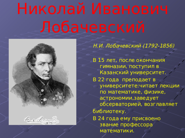 Николай Иванович Лобачевский Н.И. Лобачевский (1792-1856)  В 15 лет, после окончания гимназии, поступил в Казанский университет. В 22 года преподает в университете:читает лекции по математике, физике, астрономии,заведует обсерваторией, возглавляет библиотеку. В 24 года ему присвоено звание профессора математики. 
