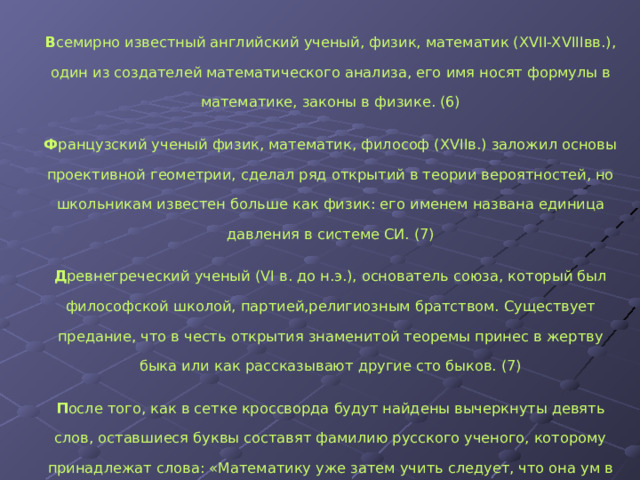 В семирно известный английский ученый, физик, математик (XVII-XVIIIвв.), один из создателей математического анализа, его имя носят формулы в математике, законы в физике. (6) Ф ранцузский ученый физик, математик, философ (XVIIв.) заложил основы проективной геометрии, сделал ряд открытий в теории вероятностей, но школьникам известен больше как физик: его именем названа единица давления в системе СИ. (7) Д ревнегреческий ученый (VI в. до н.э.), основатель союза, который был философской школой, партией,религиозным братством. Существует предание, что в честь открытия знаменитой теоремы принес в жертву быка или как рассказывают другие сто быков. (7) П осле того, как в сетке кроссворда будут найдены вычеркнуты девять слов, оставшиеся буквы составят фамилию русского ученого, которому принадлежат слова: «Математику уже затем учить следует, что она ум в порядок приводит». (9)  