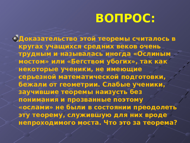  ВОПРОС: Доказательство этой теоремы считалось в кругах учащихся средних веков очень трудным и называлась иногда «Ослиным мостом» или «Бегством убогих», так как некоторые ученики, не имеющие серьезной математической подготовки, бежали от геометрии. Слабые ученики, заучившие теоремы наизусть без понимания и прозванные поэтому «ослами» не были в состоянии преодолеть эту теорему, служившую для них вроде непроходимого моста. Что это за теорема? 