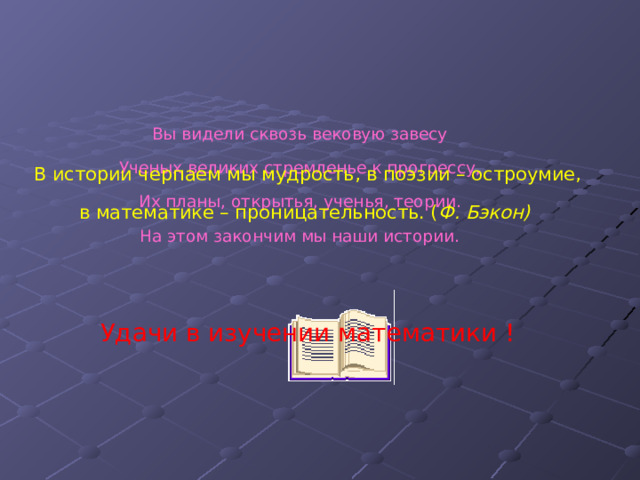 Вы видели сквозь вековую завесу  Ученых великих стремленье к прогрессу,  Их планы, открытья, ученья, теории.  На этом закончим мы наши истории. В истории черпаем мы мудрость, в поэзии – остроумие, в математике – проницательность. ( Ф. Бэкон) Удачи в изучении математики !   