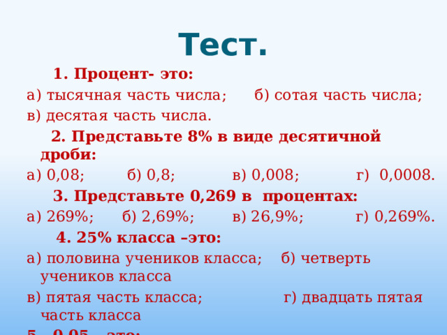 Тест.  1. Процент- это: а) тысячная часть числа; б) сотая часть числа; в) десятая часть числа.  2. Представьте 8% в виде десятичной дроби: а) 0,08; б) 0,8; в) 0,008; г) 0,0008.  3. Представьте 0,269 в процентах: а) 269%; б) 2,69%; в) 26,9%; г) 0,269%.   4. 25% класса –это: а) половина учеников класса; б) четверть учеников класса в) пятая часть класса; г) двадцать пятая часть класса 5. 0,05 – это: а) 5%; б) 50%; в) 500%; г) 0,5%. . 