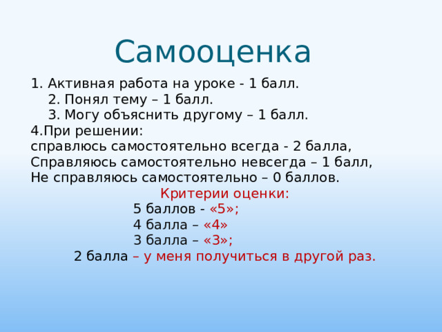 Самооценка 1. Активная работа на уроке - 1 балл.  2. Понял тему – 1 балл.  3. Могу объяснить другому – 1 балл. 4.При решении: справлюсь самостоятельно всегда - 2 балла, Справляюсь самостоятельно невсегда – 1 балл, Не справляюсь самостоятельно – 0 баллов. Критерии оценки:  5 баллов - «5»;  4 балла – «4»  3 балла – «3»; 2 балла – у меня получиться в другой раз.  