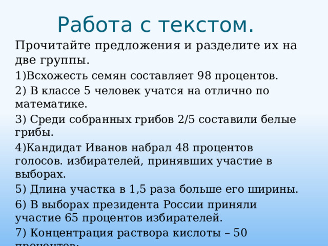 Работа с текстом. Прочитайте предложения и разделите их на две группы. 1)Всхожесть семян составляет 98 процентов. 2) В классе 5 человек учатся на отлично по математике. 3) Среди собранных грибов 2/5 составили белые грибы. 4)Кандидат Иванов набрал 48 процентов голосов. избирателей, принявших участие в выборах. 5) Длина участка в 1,5 раза больше его ширины. 6) В выборах президента России приняли участие 65 процентов избирателей. 7) Концентрация раствора кислоты – 50 процентов; 8) Озеро Байкал достигает в глубину 1642 м.   