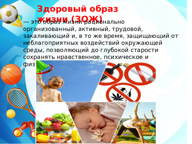 Здоровый образ жизни (ЗОЖ)   — это образ жизни рационально организованный, активный, трудовой, закаливающий и, в то же время, защищающий от неблагоприятных воздействий окружающей среды, позволяющий до глубокой старости сохранять нравственное, психическое и физическое здоровье. 