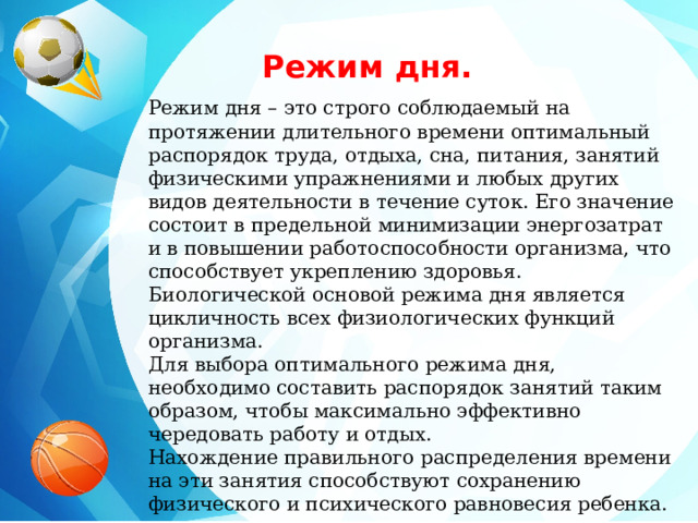 Режим дня. Режим дня – это строго соблюдаемый на протяжении длительного времени оптимальный распорядок труда, отдыха, сна, питания, занятий физическими упражнениями и любых других видов деятельности в течение суток. Его значение состоит в предельной минимизации энергозатрат и в повышении работоспособности организма, что способствует укреплению здоровья. Биологической основой режима дня является цикличность всех физиологических функций организма. Для выбора оптимального режима дня, необходимо составить распорядок занятий таким образом, чтобы максимально эффективно чередовать работу и отдых. Нахождение правильного распределения времени на эти занятия способствуют сохранению физического и психического равновесия ребенка. 