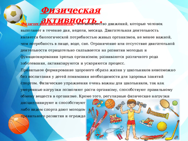 Физическая активность  . Физическая активность  – это количество движений, которые человек выполняет в течение дня, недели, месяца. Двигательная деятельность является биологической потребностью живых организмов, не менее важной, чем потребность в пище, воде, сне. Ограничение или отсутствие двигательной деятельности отрицательно сказывается на развитии молодых и функционировании зрелых организмов; развиваются различного рода заболевания, активизируются и ускоряются процесс. Правильное формирование здорового образа жизни у школьников невозможно без воспитания у детей понимания необходимости для здоровья занятий спортом. Физические упражнения очень важны для школьников, так как умеренные нагрузки позволяют расти организму, способствуют правильному обмену веществ в организме. Кроме того, регулярные физические нагрузки дисциплинируют и способствуют соблюдению распорядка дня. Занятия каким-либо видом спорта дают молодому растущему организму стимул для правильного развития и ограждают детей от вредных привычек. 