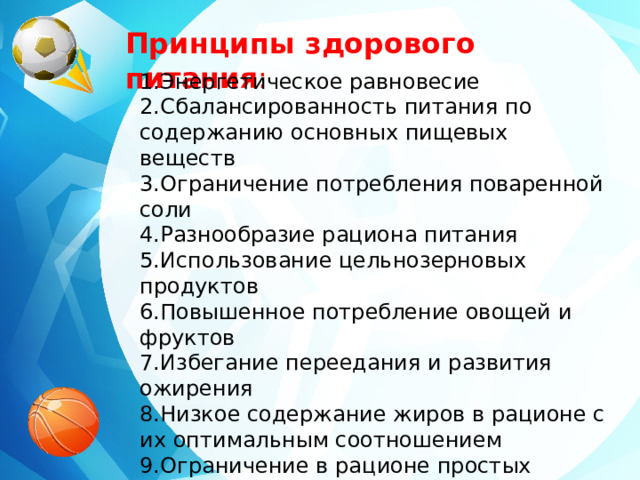 Принципы здорового питания : Энергетическое равновесие Сбалансированность питания по содержанию основных пищевых веществ Ограничение потребления поваренной соли Разнообразие рациона питания Использование цельнозерновых продуктов Повышенное потребление овощей и фруктов Избегание переедания и развития ожирения Низкое содержание жиров в рационе с их оптимальным соотношением Ограничение в рационе простых углеводов (сахаров)   