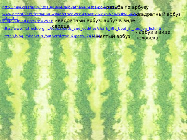 - резьба по арбузу http://new.krasfun.ru/2010/08/neveroyatnaya-rezba-po-arbuzu/ - квадратный арбуз www.dezinfo.net/foto/4098-kvadratnoe-pod-krovatyu-lezhit-na-bukvu-a-5-foto.html - квадратный арбуз, арбуз в виде сердца http://joy4mind.com/?p=2521 http://www.flatrock.org.nz/topics/odds_and_oddities/shark_lifts_boat_in_raid_on_fish.htm - арбуз в виде человека - желтый арбуз http://blog.imhonet.ru/author/datak07/post/2741174/ 