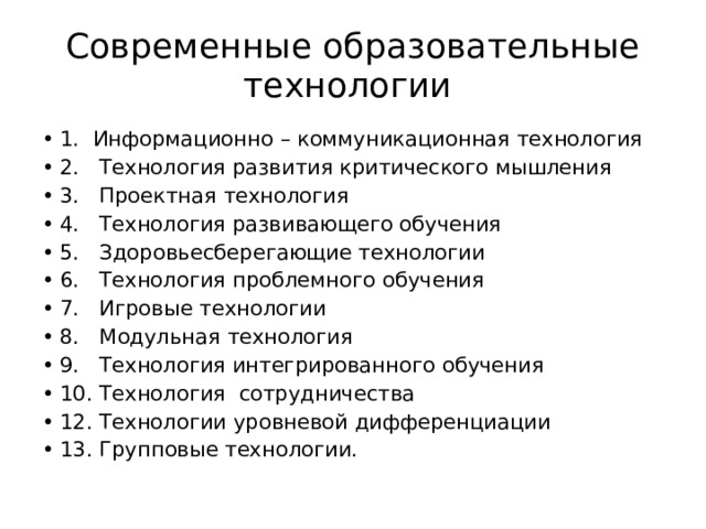 Современные образовательные технологии 1. Информационно – коммуникационная технология 2.   Технология развития критического мышления 3.   Проектная технология 4.   Технология развивающего обучения 5.   Здоровьесберегающие технологии  6.   Технология проблемного обучения 7.   Игровые технологии 8.   Модульная технология 9. Технология интегрированного обучения 10. Технология сотрудничества 12. Технологии уровневой дифференциации 13. Групповые технологии. 
