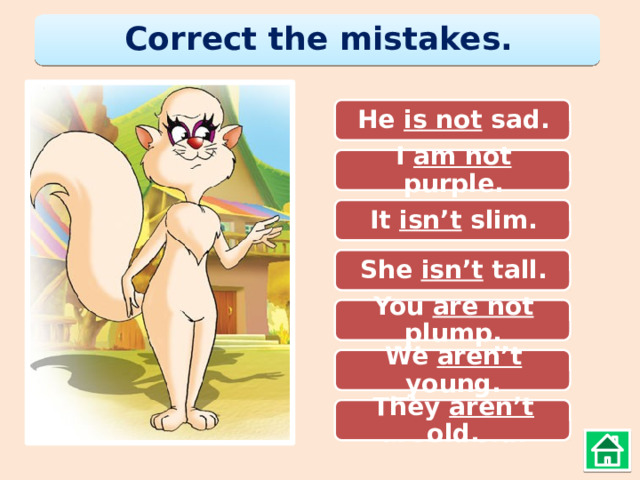 Correct the mistakes. He not is sad. He is not sad. I amn’t purple. I am not purple. It isn’t slim. It isnot slim. She isn’t tall. She is’not tall. You are not plump. You not plump. We arn’t young. We aren’t young. They are aren’t old. They aren’t old. 