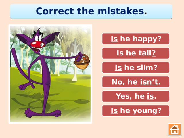 Correct the mistakes . He is happy? Is he happy? Is he tall. Is he tall ? He slim is? Is he slim? No, he isn’t . No, he is. Yes, he. Yes, he is . He young? Is he young? 