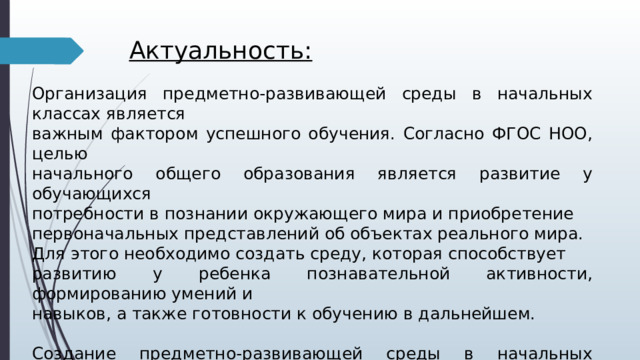  Актуальность:  Организация предметно-развивающей среды в начальных классах является важным фактором успешного обучения. Согласно ФГОС НОО, целью начального общего образования является развитие у обучающихся потребности в познании окружающего мира и приобретение первоначальных представлений об объектах реального мира. Для этого необходимо создать среду, которая способствует развитию у ребенка познавательной активности, формированию умений и навыков, а также готовности к обучению в дальнейшем. Создание предметно-развивающей среды в начальных классах обосновано и необходимо для обеспечения успешного обучения и развития ребенка. Оно способствует формированию умений и навыков, готовности к дальнейшему обучению и привычке к здоровому образу жизни. 