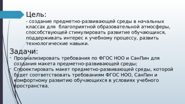 Цель: - создание предметно-развивающей среды в начальных классах для благоприятной образовательной атмосферы, способствующей стимулировать развитие обучающихся, поддерживать интерес к учебному процессу, развить технологические навыки. Задачи: Проанализировать требования по ФГОС НОО и СанПин для создания макета предметно-развивающей среды; Спроектировать макет предметно-развивающей среды, которой будет соответствовать требованиям ФГОС НОО, СанПин и комфортному развитию обучающихся в условиях учебного пространства. 