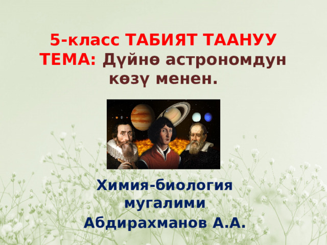 5-класс ТАБИЯТ ТААНУУ  ТЕМА:  Дүйнө астрономдун көзү менен. Химия-биология мугалими Абдирахманов А.А. 