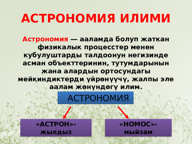 АСТРОНОМИЯ ИЛИМИ Астрономия  ― ааламда болуп жаткан физикалык процесстер менен кубулуштарды талдоонун негизинде асман объекттеринин, тутумдарынын жана алардын ортосундагы мейкиндиктерди үйрөнүүчү, жалпы эле аалам жөнүндөгү илим.  АСТРОНОМИЯ «АСТРОН»-жылдыз «НОМОС»-мыйзам 