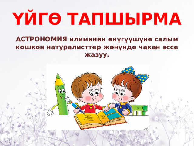 ҮЙГӨ ТАПШЫРМА АСТРОНОМИЯ илиминин өнүгүүшүнө салым кошкон натуралисттер жөнүндө чакан эссе жазуу. 
