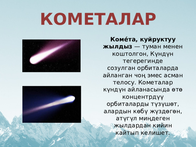 КОМЕТАЛАР Коме́та, куйруктуу жылдыз — туман менен коштолгон, Күндүн тегерегинде созулган орбиталарда айланган чоң эмес асман телосу. Кометалар күндүн айланасында өтө концентрдүү орбиталарды түзүшөт, алардын көбү жүздөгөн, атүгүл миңдеген жылдардан кийин кайтып келишет. 