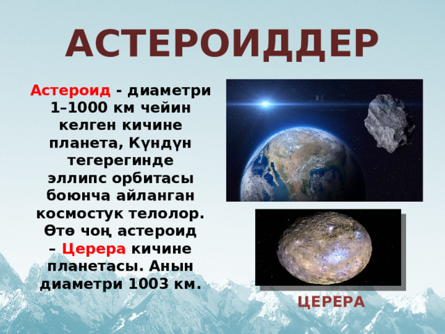 АСТЕРОИДДЕР Астероид  - диаметри 1–1000 км чейин келген кичине планета, Күндүн тегерегинде эллипс орбитасы боюнча айланган космостук телолор. Өтө чоң астероид –  Церера  кичине планетасы. Анын диаметри 1003 км. ЦЕРЕРА 