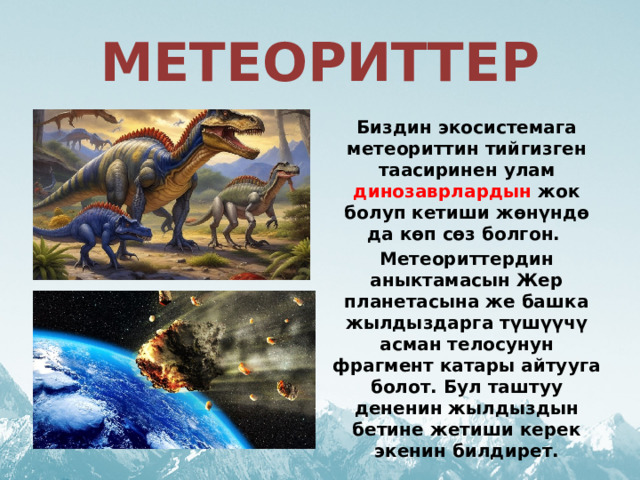 МЕТЕОРИТТЕР Биздин экосистемага метеориттин тийгизген таасиринен улам динозаврлардын жок болуп кетиши жөнүндө да көп сөз болгон. Метеориттердин аныктамасын Жер планетасына же башка жылдыздарга түшүүчү асман телосунун фрагмент катары айтууга болот. Бул таштуу дененин жылдыздын бетине жетиши керек экенин билдирет. 