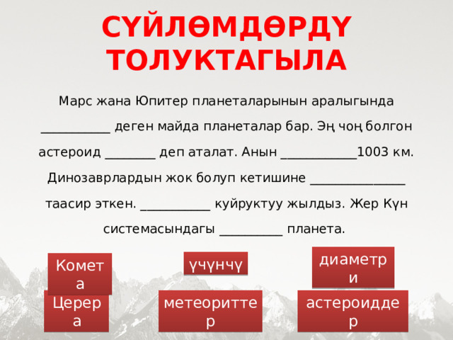 СҮЙЛӨМДӨРДҮ ТОЛУКТАГЫЛА Марс жана Юпитер планеталарынын аралыгында ___________ деген майда планеталар бар. Эң чоң болгон астероид ________ деп аталат. Анын ____________1003 км. Динозаврлардын жок болуп кетишине _______________ таасир эткен. ___________ куйруктуу жылдыз. Жер Күн системасындагы __________ планета. диаметри үчүнчү Комета астероиддер Церера метеориттер  
