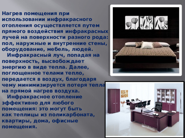 Нагрев помещения при использовании инфракрасного отопления осуществляется путем прямого воздействия инфракрасных лучей на поверхности разного рода: пол, наружные и внутренние стены, оборудование, мебель, людей.  Инфракрасный луч, попадая на поверхность, высвобождает энергию в виде тепла. Далее, поглощенное телами тепло, передается в воздух, благодаря чему минимизируется потеря тепла на прямой нагрев воздуха.  Инфракрасное отопление эффективно для любого помещения: это могут быть как теплицы из поликарбоната, квартиры, дома, офисные помещения.   