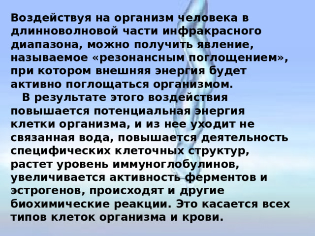 Воздействуя на организм человека в длинноволновой части инфракрасного диапазона, можно получить явление, называемое «резонансным поглощением», при котором внешняя энергия будет активно поглощаться организмом.  В результате этого воздействия повышается потенциальная энергия клетки организма, и из нее уходит не связанная вода, повышается деятельность специфических клеточных структур, растет уровень иммуноглобулинов, увеличивается активность ферментов и эстрогенов, происходят и другие биохимические реакции. Это касается всех типов клеток организма и крови.   