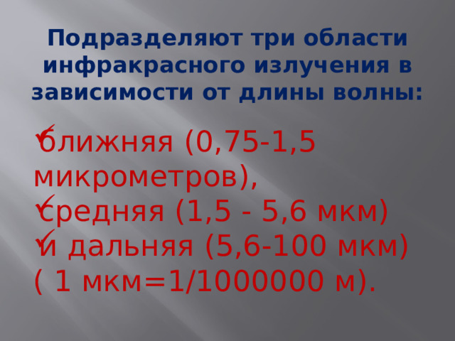 Подразделяют три области инфракрасного излучения в зависимости от длины волны: ближняя (0,75-1,5 микрометров), средняя (1,5 - 5,6 мкм) и дальняя (5,6-100 мкм)( 1 мкм=1/1000000 м).   
