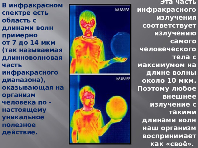 В инфракрасном спектре есть область с длинами волн примерно  от 7 до 14 мкм  (так называемая длинноволновая часть инфракрасного диапазона), оказывающая на организм человека по - настоящему уникальное полезное действие.   Эта часть инфракрасного излучения соответствует излучению самого человеческого тела с максимумом на длине волны около 10 мкм. Поэтому любое внешнее излучение с такими длинами волн наш организм воспринимает как «своё».    