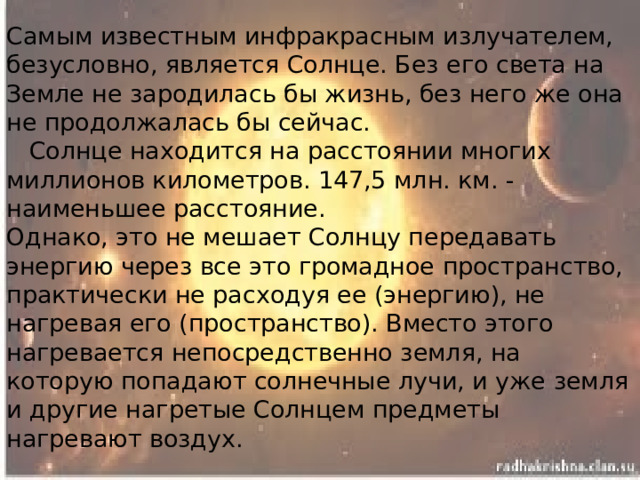 Самым известным инфракрасным излучателем, безусловно, является Солнце. Без его света на Земле не зародилась бы жизнь, без него же она не продолжалась бы сейчас.  Солнце находится на расстоянии многих миллионов километров. 147,5 млн. км. - наименьшее расстояние.  Однако, это не мешает Солнцу передавать энергию через все это громадное пространство, практически не расходуя ее (энергию), не нагревая его (пространство). Вместо этого нагревается непосредственно земля, на которую попадают солнечные лучи, и уже земля и другие нагретые Солнцем предметы нагревают воздух.   
