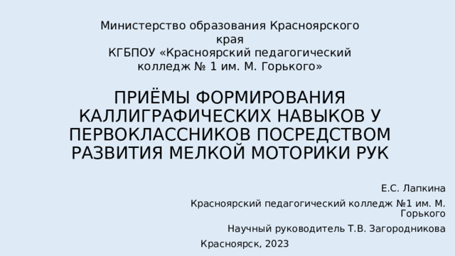 Министерство образования Красноярского края  КГБПОУ «Красноярский педагогический колледж № 1 им. М. Горького»   ПРИЁМЫ ФОРМИРОВАНИЯ КАЛЛИГРАФИЧЕСКИХ НАВЫКОВ У ПЕРВОКЛАССНИКОВ ПОСРЕДСТВОМ РАЗВИТИЯ МЕЛКОЙ МОТОРИКИ РУК Е.С. Лапкина Красноярский педагогический колледж №1 им. М. Горького Научный руководитель Т.В. Загородникова Красноярск, 2023 