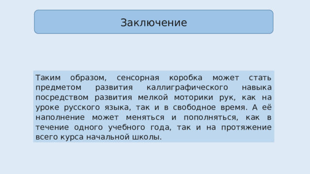 Заключение Таким образом, сенсорная коробка может стать предметом развития каллиграфического навыка посредством развития мелкой моторики рук, как на уроке русского языка, так и в свободное время. А её наполнение может меняться и пополняться, как в течение одного учебного года, так и на протяжение всего курса начальной школы. 