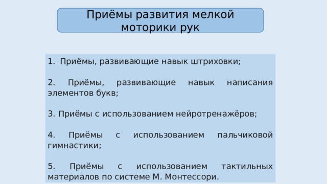 Приёмы развития мелкой моторики рук Приёмы, развивающие навык штриховки; 2. Приёмы, развивающие навык написания элементов букв; 3. Приёмы с использованием нейротренажёров; 4. Приёмы с использованием пальчиковой гимнастики; 5. Приёмы с использованием тактильных материалов по системе М. Монтессори. 