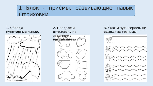 1 Блок - приёмы, развивающие навык штриховки 1. Обведи пунктирные линии. 2. Продолжи штриховку по заданному направлению. 3. Укажи путь героев, не выходя за границы. 