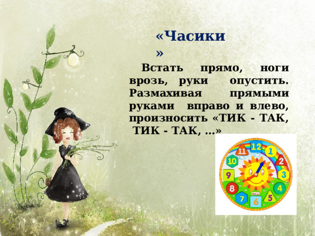«Часики» Встать прямо, ноги врозь, руки опустить. Размахивая прямыми руками вправо и влево, произносить «ТИК - ТАК, ТИК - ТАК,  …» 