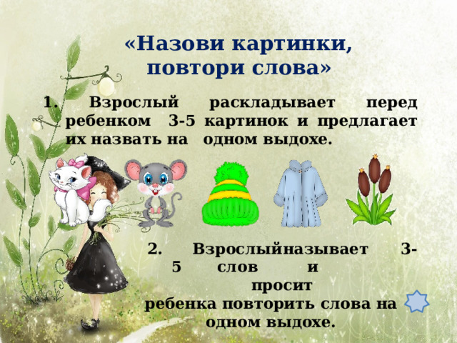«Назови картинки, повтори  слова» 1. Взрослый раскладывает перед ребенком 3-5 картинок и предлагает их назвать на  одном выдохе. 2 .  В з росл ы й  н а зыв а ет  3 - 5  с л о в  и  просит ребенка повторить слова на одном  выдохе. 