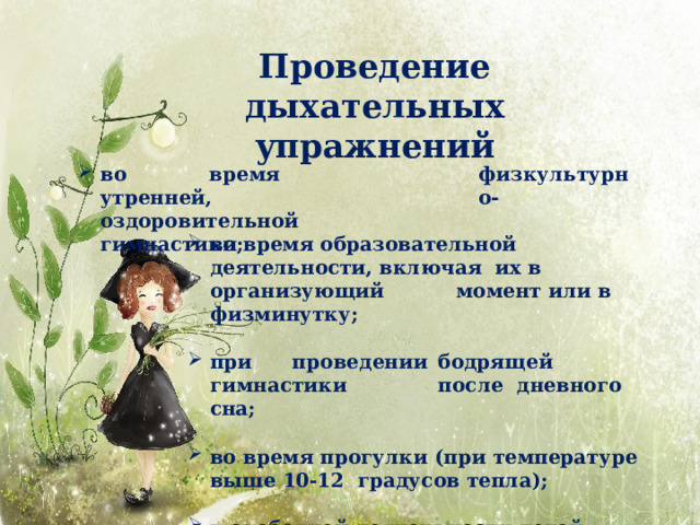 Проведение  дыхательных  упражнений во  время  утренней, физкультурно- оздоровительной  гимнастики; во время образовательной деятельности, включая их в  организующий  момент или в  физминутку; п ри  п ро в е д ен и и  бо д ря щ е й  г и м н а с ти к и  п о с л е дневного  сна; во время прогулки (при температуре выше 10-12 градусов  тепла); в свободной деятельности  детей. 