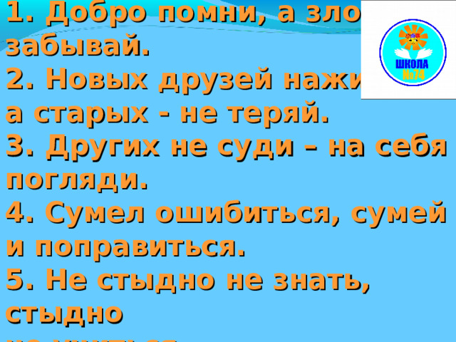 Лучистые законы: . 1. Добро помни, а зло забывай. 2. Новых друзей наживай, а старых - не теряй. 3. Других не суди – на себя погляди. 4. Сумел ошибиться, сумей и поправиться. 5. Не стыдно не знать, стыдно не учиться.   