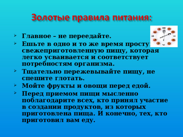 Главное – не переедайте. Ешьте в одно и то же время простую, свежеприготовленную пищу, которая легко усваивается и соответствует потребностям организма. Тщательно пережевывайте пищу, не спешите глотать. Мойте фрукты и овощи перед едой. Перед приемом пищи мысленно поблагодарите всех, кто принял участие в создании продуктов, из которых приготовлена пища. И конечно, тех, кто приготовил вам еду. 