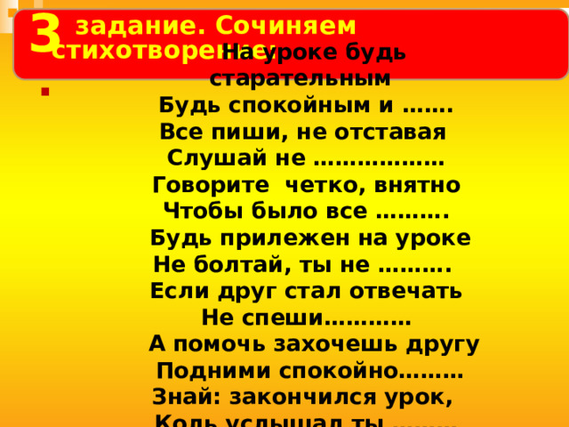 3     На уроке будь старательным Будь спокойным и ……. Все пиши, не отставая Слушай не ……………… Говорите четко, внятно Чтобы было все ……….  Будь прилежен на уроке Не болтай, ты не ………. Если друг стал отвечать Не спеши…………  А помочь захочешь другу  Подними спокойно……… Знай: закончился урок, Коль услышал ты ………   задание.  Сочиняем стихотворение:  . 