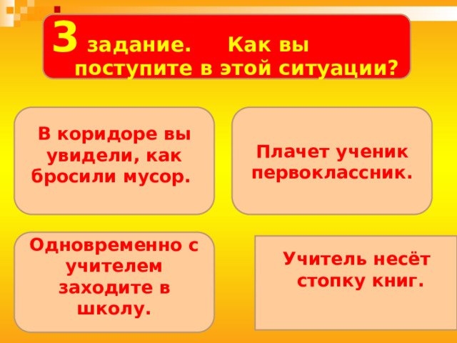  . 3 задание. Как вы поступите в этой ситуации?   В коридоре вы увидели, как бросили мусор. Плачет ученик первоклассник. Одновременно с учителем заходите в школу. Учитель несёт стопку книг. 